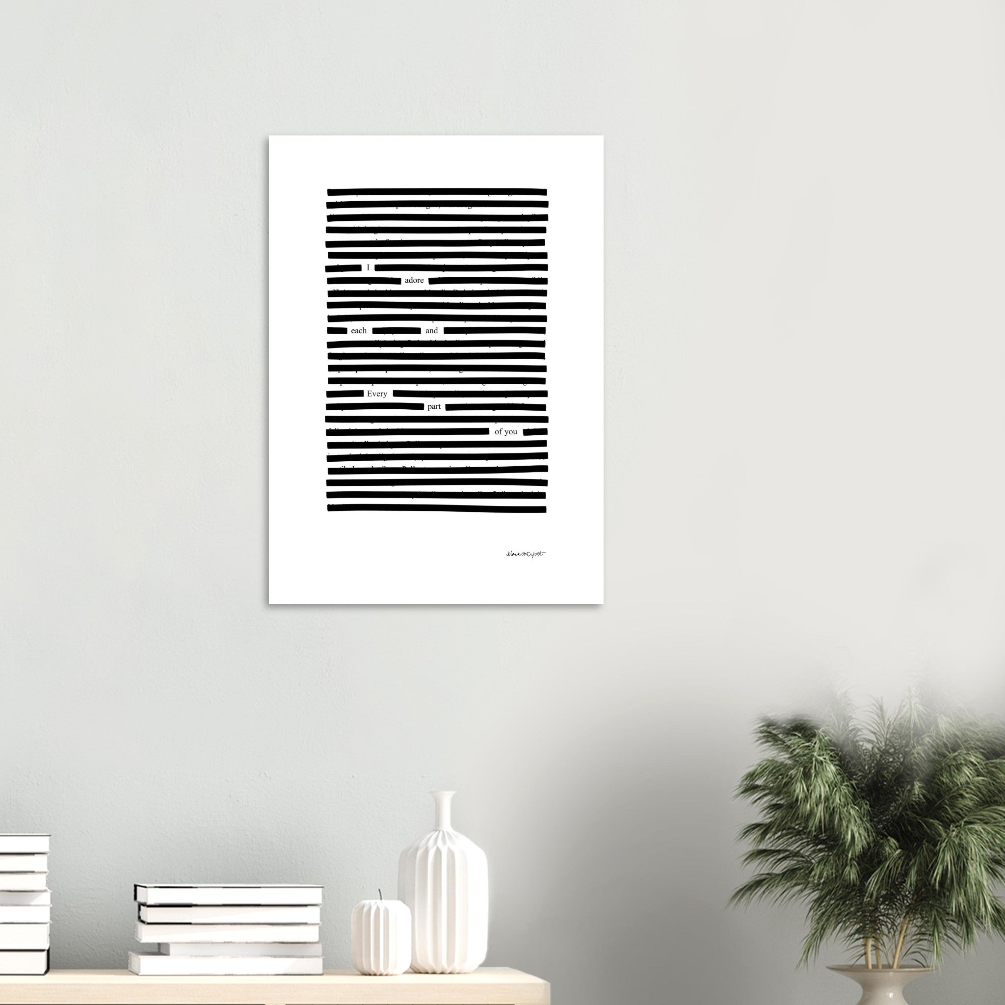 Black on white wall art, Each and every part blackout poem, on stylish living room wall.
Available in 5 sizes:
13x18 cm / 5x7″
21x29.7 cm / 8x12"
25x25 cm / 10x10″
30x40 cm / 12x16″
50x70 cm / 20x28″